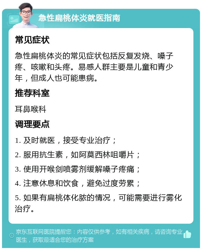 急性扁桃体炎就医指南 常见症状 急性扁桃体炎的常见症状包括反复发烧、嗓子疼、咳嗽和头疼。易感人群主要是儿童和青少年，但成人也可能患病。 推荐科室 耳鼻喉科 调理要点 1. 及时就医，接受专业治疗； 2. 服用抗生素，如阿莫西林咀嚼片； 3. 使用开喉剑喷雾剂缓解嗓子疼痛； 4. 注意休息和饮食，避免过度劳累； 5. 如果有扁桃体化脓的情况，可能需要进行雾化治疗。