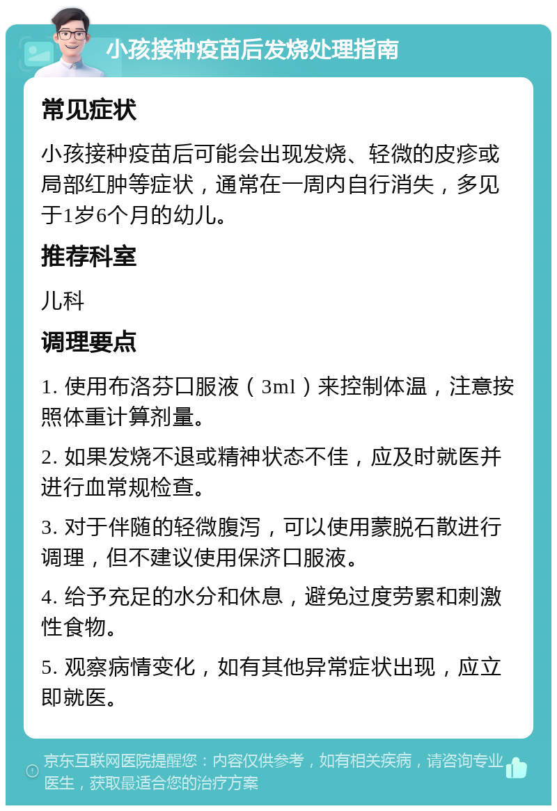 小孩接种疫苗后发烧处理指南 常见症状 小孩接种疫苗后可能会出现发烧、轻微的皮疹或局部红肿等症状，通常在一周内自行消失，多见于1岁6个月的幼儿。 推荐科室 儿科 调理要点 1. 使用布洛芬口服液（3ml）来控制体温，注意按照体重计算剂量。 2. 如果发烧不退或精神状态不佳，应及时就医并进行血常规检查。 3. 对于伴随的轻微腹泻，可以使用蒙脱石散进行调理，但不建议使用保济口服液。 4. 给予充足的水分和休息，避免过度劳累和刺激性食物。 5. 观察病情变化，如有其他异常症状出现，应立即就医。