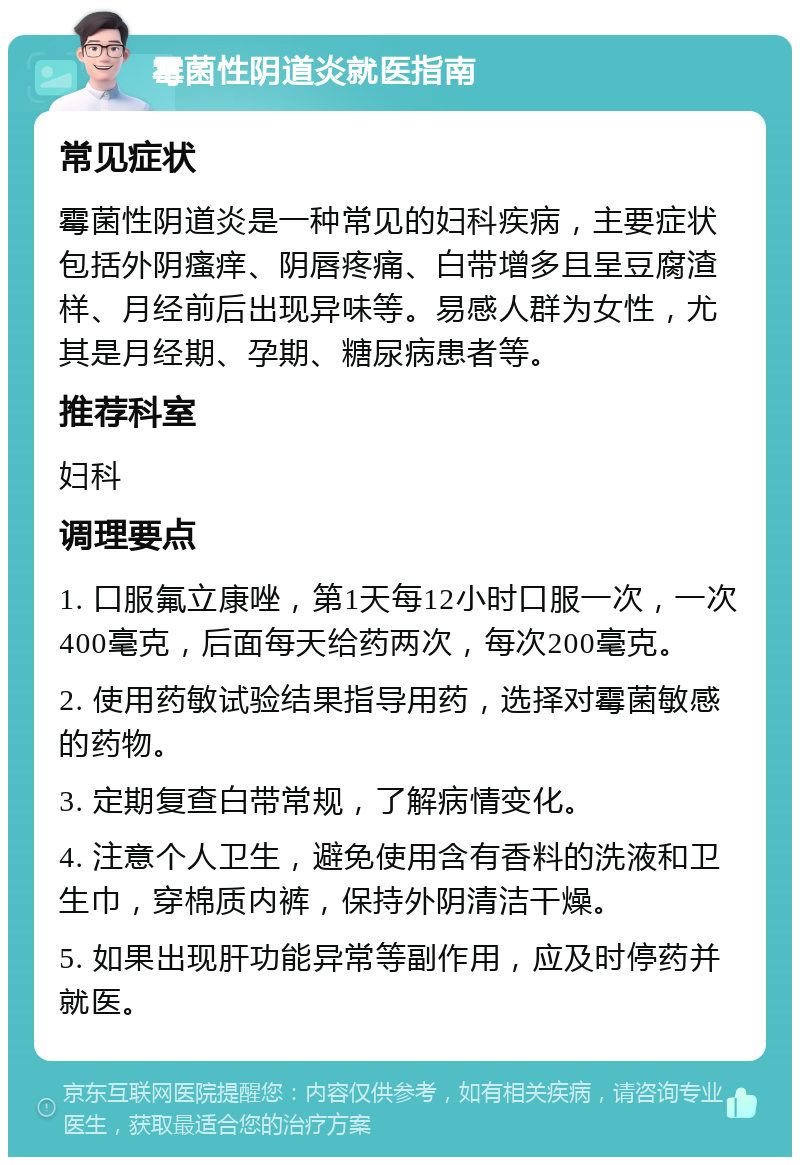 霉菌性阴道炎就医指南 常见症状 霉菌性阴道炎是一种常见的妇科疾病，主要症状包括外阴瘙痒、阴唇疼痛、白带增多且呈豆腐渣样、月经前后出现异味等。易感人群为女性，尤其是月经期、孕期、糖尿病患者等。 推荐科室 妇科 调理要点 1. 口服氟立康唑，第1天每12小时口服一次，一次400毫克，后面每天给药两次，每次200毫克。 2. 使用药敏试验结果指导用药，选择对霉菌敏感的药物。 3. 定期复查白带常规，了解病情变化。 4. 注意个人卫生，避免使用含有香料的洗液和卫生巾，穿棉质内裤，保持外阴清洁干燥。 5. 如果出现肝功能异常等副作用，应及时停药并就医。