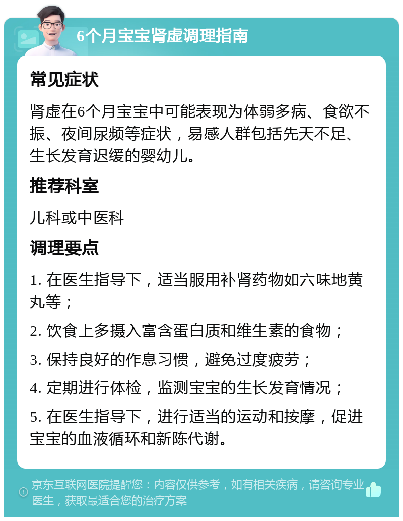 6个月宝宝肾虚调理指南 常见症状 肾虚在6个月宝宝中可能表现为体弱多病、食欲不振、夜间尿频等症状，易感人群包括先天不足、生长发育迟缓的婴幼儿。 推荐科室 儿科或中医科 调理要点 1. 在医生指导下，适当服用补肾药物如六味地黄丸等； 2. 饮食上多摄入富含蛋白质和维生素的食物； 3. 保持良好的作息习惯，避免过度疲劳； 4. 定期进行体检，监测宝宝的生长发育情况； 5. 在医生指导下，进行适当的运动和按摩，促进宝宝的血液循环和新陈代谢。