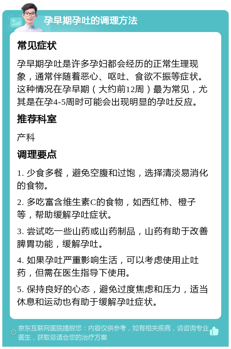 孕早期孕吐的调理方法 常见症状 孕早期孕吐是许多孕妇都会经历的正常生理现象，通常伴随着恶心、呕吐、食欲不振等症状。这种情况在孕早期（大约前12周）最为常见，尤其是在孕4-5周时可能会出现明显的孕吐反应。 推荐科室 产科 调理要点 1. 少食多餐，避免空腹和过饱，选择清淡易消化的食物。 2. 多吃富含维生素C的食物，如西红柿、橙子等，帮助缓解孕吐症状。 3. 尝试吃一些山药或山药制品，山药有助于改善脾胃功能，缓解孕吐。 4. 如果孕吐严重影响生活，可以考虑使用止吐药，但需在医生指导下使用。 5. 保持良好的心态，避免过度焦虑和压力，适当休息和运动也有助于缓解孕吐症状。