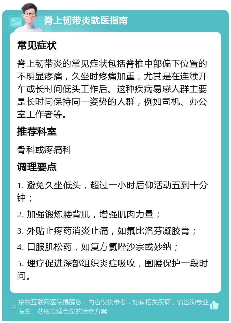 脊上韧带炎就医指南 常见症状 脊上韧带炎的常见症状包括脊椎中部偏下位置的不明显疼痛，久坐时疼痛加重，尤其是在连续开车或长时间低头工作后。这种疾病易感人群主要是长时间保持同一姿势的人群，例如司机、办公室工作者等。 推荐科室 骨科或疼痛科 调理要点 1. 避免久坐低头，超过一小时后仰活动五到十分钟； 2. 加强锻炼腰背肌，增强肌肉力量； 3. 外贴止疼药消炎止痛，如氟比洛芬凝胶膏； 4. 口服肌松药，如复方氯唑沙宗或妙纳； 5. 理疗促进深部组织炎症吸收，围腰保护一段时间。