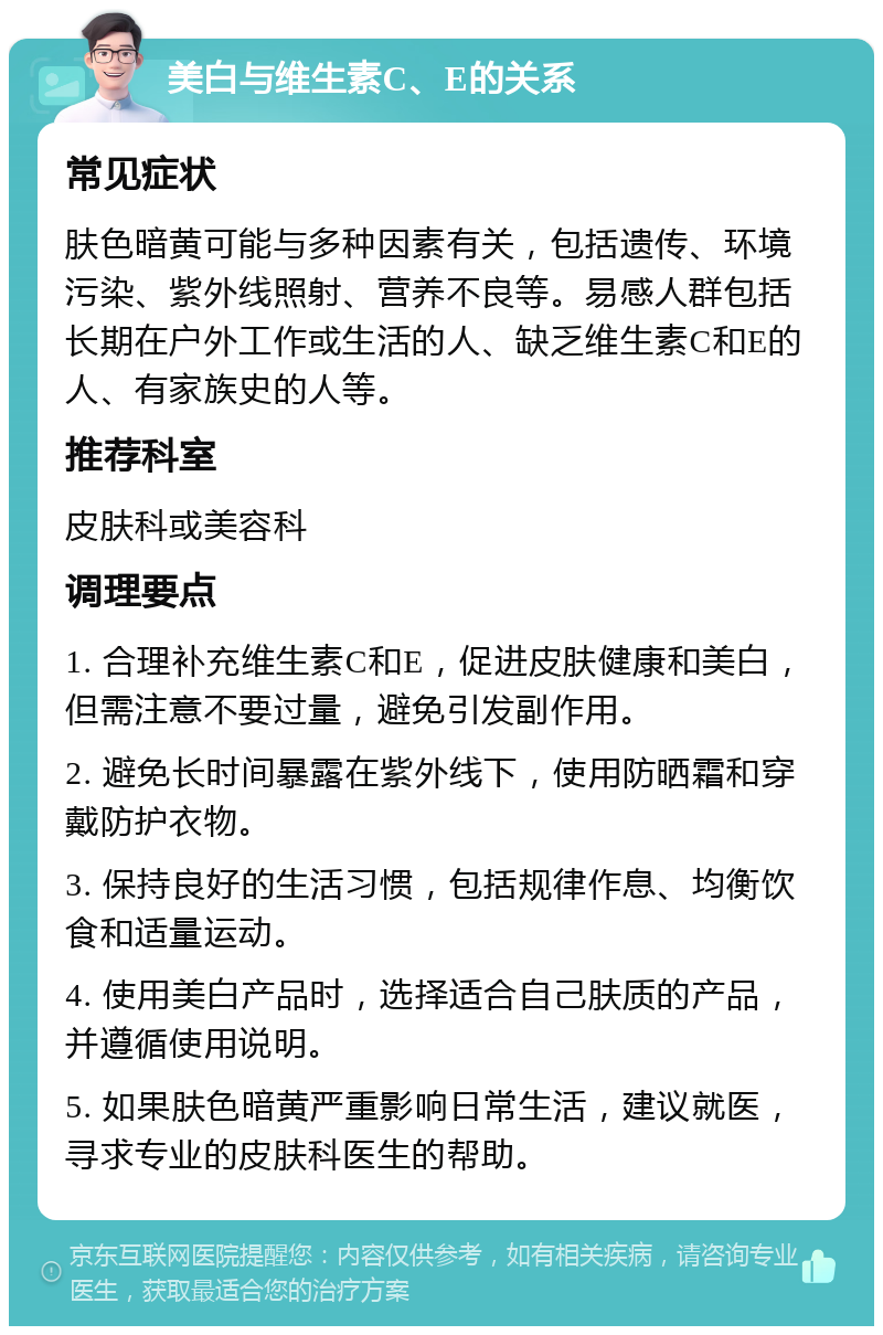 美白与维生素C、E的关系 常见症状 肤色暗黄可能与多种因素有关，包括遗传、环境污染、紫外线照射、营养不良等。易感人群包括长期在户外工作或生活的人、缺乏维生素C和E的人、有家族史的人等。 推荐科室 皮肤科或美容科 调理要点 1. 合理补充维生素C和E，促进皮肤健康和美白，但需注意不要过量，避免引发副作用。 2. 避免长时间暴露在紫外线下，使用防晒霜和穿戴防护衣物。 3. 保持良好的生活习惯，包括规律作息、均衡饮食和适量运动。 4. 使用美白产品时，选择适合自己肤质的产品，并遵循使用说明。 5. 如果肤色暗黄严重影响日常生活，建议就医，寻求专业的皮肤科医生的帮助。