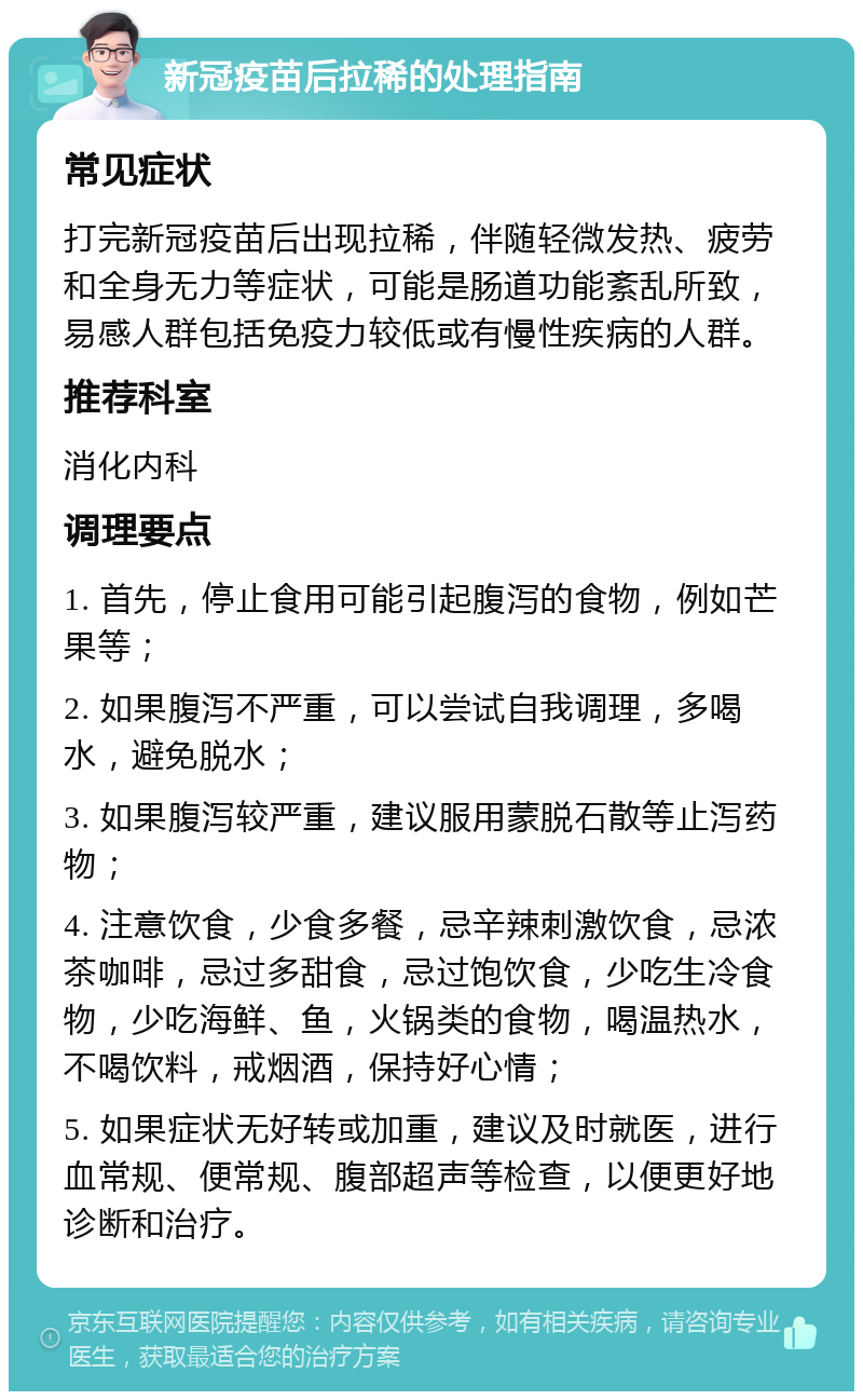 新冠疫苗后拉稀的处理指南 常见症状 打完新冠疫苗后出现拉稀，伴随轻微发热、疲劳和全身无力等症状，可能是肠道功能紊乱所致，易感人群包括免疫力较低或有慢性疾病的人群。 推荐科室 消化内科 调理要点 1. 首先，停止食用可能引起腹泻的食物，例如芒果等； 2. 如果腹泻不严重，可以尝试自我调理，多喝水，避免脱水； 3. 如果腹泻较严重，建议服用蒙脱石散等止泻药物； 4. 注意饮食，少食多餐，忌辛辣刺激饮食，忌浓茶咖啡，忌过多甜食，忌过饱饮食，少吃生冷食物，少吃海鲜、鱼，火锅类的食物，喝温热水，不喝饮料，戒烟酒，保持好心情； 5. 如果症状无好转或加重，建议及时就医，进行血常规、便常规、腹部超声等检查，以便更好地诊断和治疗。