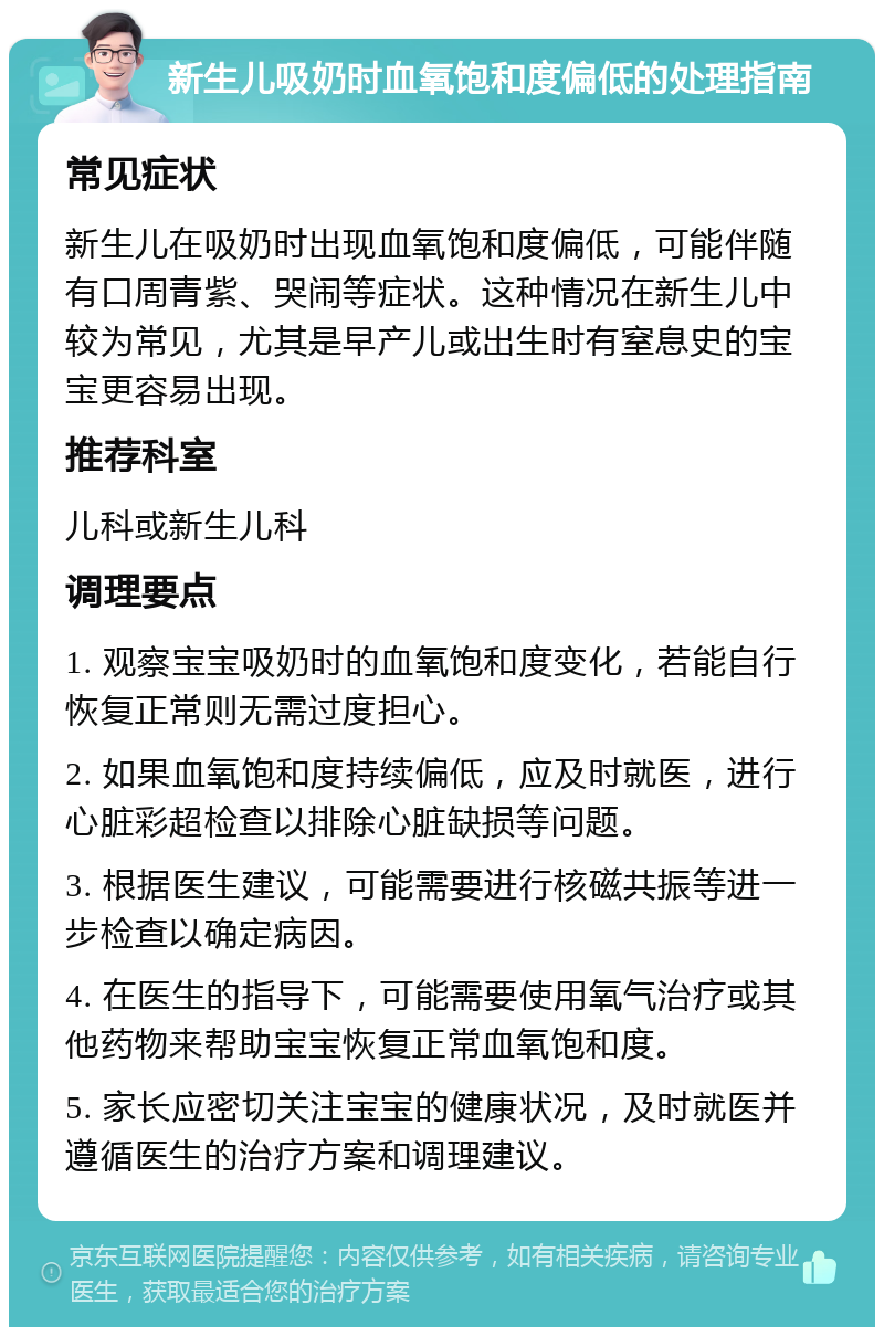 新生儿吸奶时血氧饱和度偏低的处理指南 常见症状 新生儿在吸奶时出现血氧饱和度偏低，可能伴随有口周青紫、哭闹等症状。这种情况在新生儿中较为常见，尤其是早产儿或出生时有窒息史的宝宝更容易出现。 推荐科室 儿科或新生儿科 调理要点 1. 观察宝宝吸奶时的血氧饱和度变化，若能自行恢复正常则无需过度担心。 2. 如果血氧饱和度持续偏低，应及时就医，进行心脏彩超检查以排除心脏缺损等问题。 3. 根据医生建议，可能需要进行核磁共振等进一步检查以确定病因。 4. 在医生的指导下，可能需要使用氧气治疗或其他药物来帮助宝宝恢复正常血氧饱和度。 5. 家长应密切关注宝宝的健康状况，及时就医并遵循医生的治疗方案和调理建议。