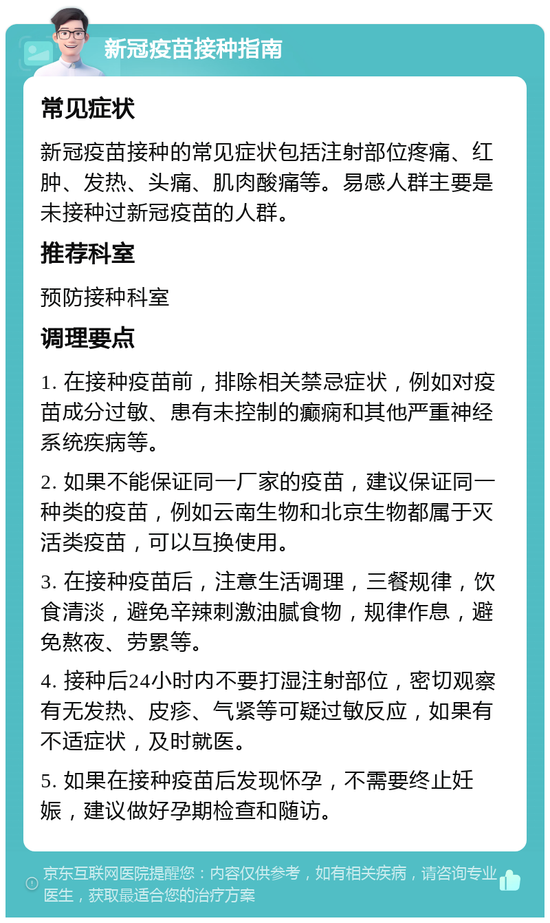 新冠疫苗接种指南 常见症状 新冠疫苗接种的常见症状包括注射部位疼痛、红肿、发热、头痛、肌肉酸痛等。易感人群主要是未接种过新冠疫苗的人群。 推荐科室 预防接种科室 调理要点 1. 在接种疫苗前，排除相关禁忌症状，例如对疫苗成分过敏、患有未控制的癫痫和其他严重神经系统疾病等。 2. 如果不能保证同一厂家的疫苗，建议保证同一种类的疫苗，例如云南生物和北京生物都属于灭活类疫苗，可以互换使用。 3. 在接种疫苗后，注意生活调理，三餐规律，饮食清淡，避免辛辣刺激油腻食物，规律作息，避免熬夜、劳累等。 4. 接种后24小时内不要打湿注射部位，密切观察有无发热、皮疹、气紧等可疑过敏反应，如果有不适症状，及时就医。 5. 如果在接种疫苗后发现怀孕，不需要终止妊娠，建议做好孕期检查和随访。