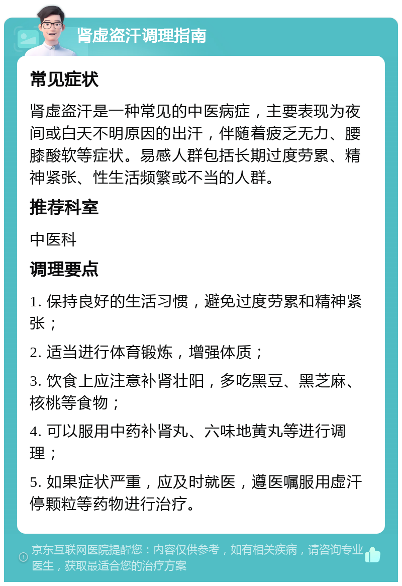 肾虚盗汗调理指南 常见症状 肾虚盗汗是一种常见的中医病症，主要表现为夜间或白天不明原因的出汗，伴随着疲乏无力、腰膝酸软等症状。易感人群包括长期过度劳累、精神紧张、性生活频繁或不当的人群。 推荐科室 中医科 调理要点 1. 保持良好的生活习惯，避免过度劳累和精神紧张； 2. 适当进行体育锻炼，增强体质； 3. 饮食上应注意补肾壮阳，多吃黑豆、黑芝麻、核桃等食物； 4. 可以服用中药补肾丸、六味地黄丸等进行调理； 5. 如果症状严重，应及时就医，遵医嘱服用虚汗停颗粒等药物进行治疗。