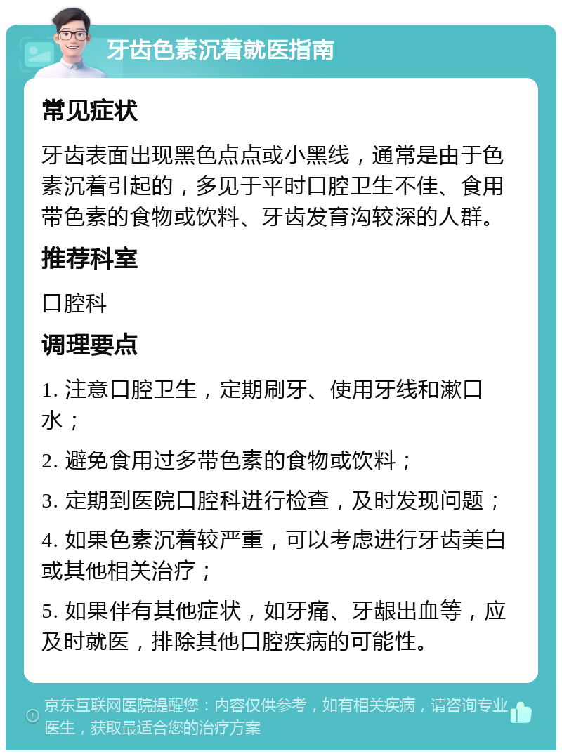 牙齿色素沉着就医指南 常见症状 牙齿表面出现黑色点点或小黑线，通常是由于色素沉着引起的，多见于平时口腔卫生不佳、食用带色素的食物或饮料、牙齿发育沟较深的人群。 推荐科室 口腔科 调理要点 1. 注意口腔卫生，定期刷牙、使用牙线和漱口水； 2. 避免食用过多带色素的食物或饮料； 3. 定期到医院口腔科进行检查，及时发现问题； 4. 如果色素沉着较严重，可以考虑进行牙齿美白或其他相关治疗； 5. 如果伴有其他症状，如牙痛、牙龈出血等，应及时就医，排除其他口腔疾病的可能性。