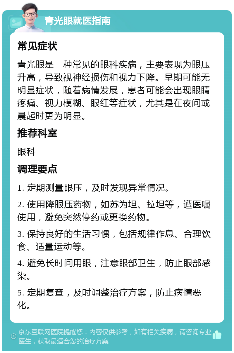 青光眼就医指南 常见症状 青光眼是一种常见的眼科疾病，主要表现为眼压升高，导致视神经损伤和视力下降。早期可能无明显症状，随着病情发展，患者可能会出现眼睛疼痛、视力模糊、眼红等症状，尤其是在夜间或晨起时更为明显。 推荐科室 眼科 调理要点 1. 定期测量眼压，及时发现异常情况。 2. 使用降眼压药物，如苏为坦、拉坦等，遵医嘱使用，避免突然停药或更换药物。 3. 保持良好的生活习惯，包括规律作息、合理饮食、适量运动等。 4. 避免长时间用眼，注意眼部卫生，防止眼部感染。 5. 定期复查，及时调整治疗方案，防止病情恶化。