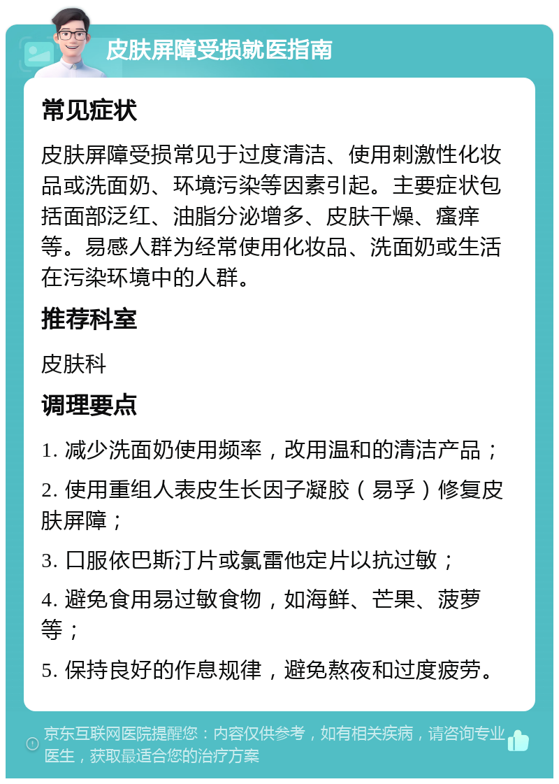 皮肤屏障受损就医指南 常见症状 皮肤屏障受损常见于过度清洁、使用刺激性化妆品或洗面奶、环境污染等因素引起。主要症状包括面部泛红、油脂分泌增多、皮肤干燥、瘙痒等。易感人群为经常使用化妆品、洗面奶或生活在污染环境中的人群。 推荐科室 皮肤科 调理要点 1. 减少洗面奶使用频率，改用温和的清洁产品； 2. 使用重组人表皮生长因子凝胶（易孚）修复皮肤屏障； 3. 口服依巴斯汀片或氯雷他定片以抗过敏； 4. 避免食用易过敏食物，如海鲜、芒果、菠萝等； 5. 保持良好的作息规律，避免熬夜和过度疲劳。