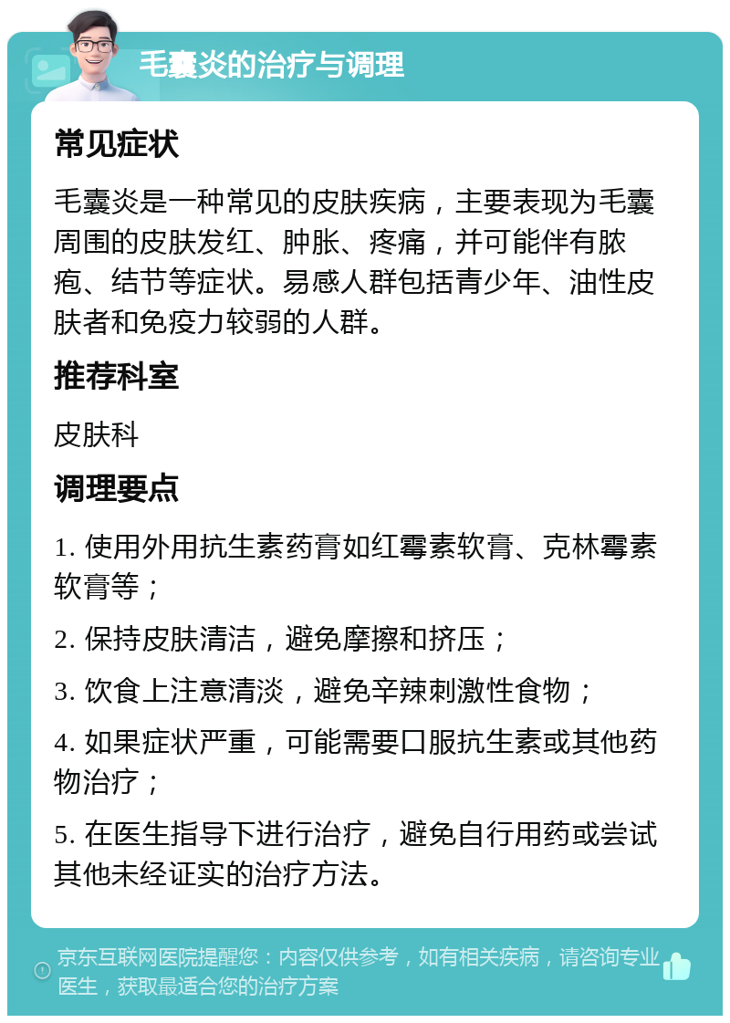 毛囊炎的治疗与调理 常见症状 毛囊炎是一种常见的皮肤疾病，主要表现为毛囊周围的皮肤发红、肿胀、疼痛，并可能伴有脓疱、结节等症状。易感人群包括青少年、油性皮肤者和免疫力较弱的人群。 推荐科室 皮肤科 调理要点 1. 使用外用抗生素药膏如红霉素软膏、克林霉素软膏等； 2. 保持皮肤清洁，避免摩擦和挤压； 3. 饮食上注意清淡，避免辛辣刺激性食物； 4. 如果症状严重，可能需要口服抗生素或其他药物治疗； 5. 在医生指导下进行治疗，避免自行用药或尝试其他未经证实的治疗方法。