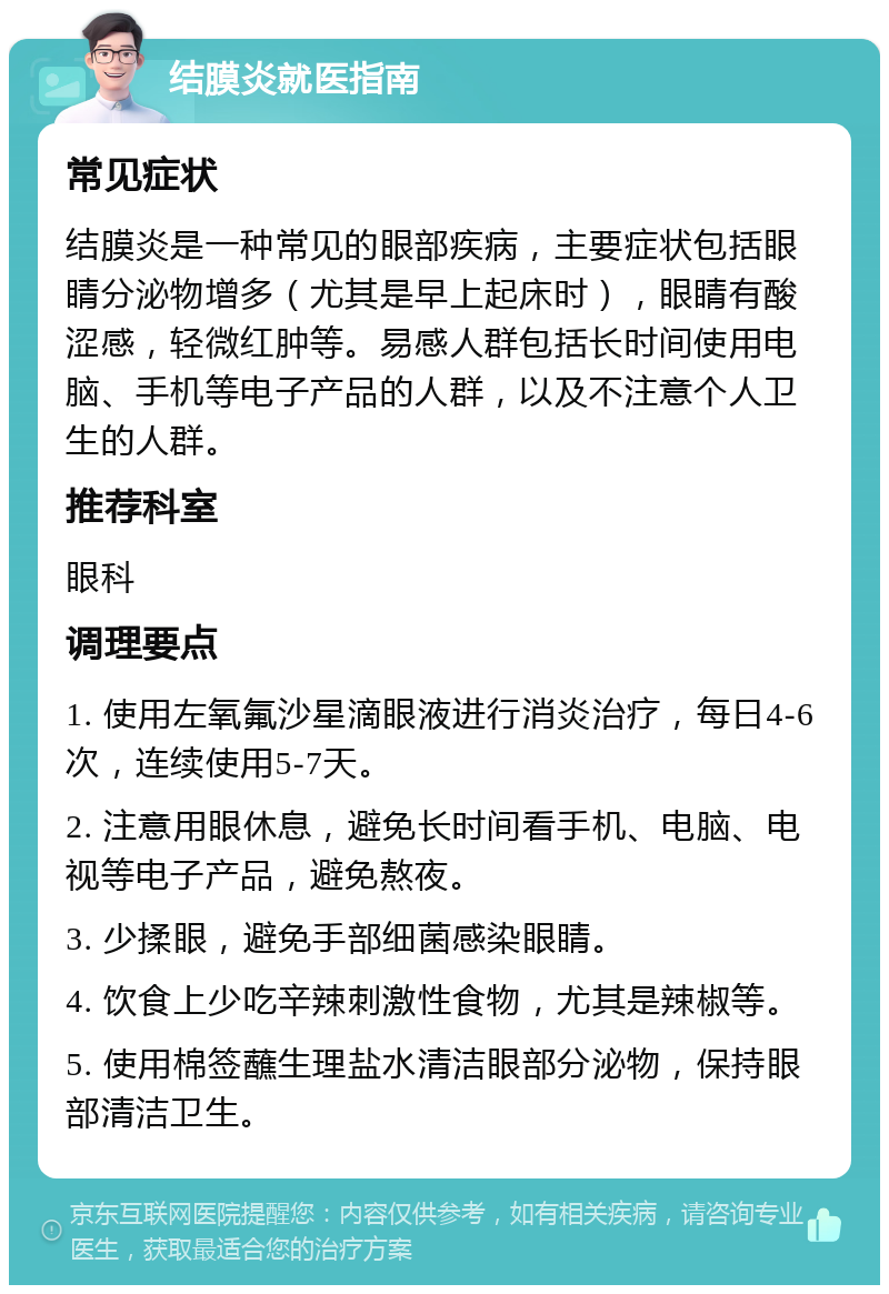 结膜炎就医指南 常见症状 结膜炎是一种常见的眼部疾病，主要症状包括眼睛分泌物增多（尤其是早上起床时），眼睛有酸涩感，轻微红肿等。易感人群包括长时间使用电脑、手机等电子产品的人群，以及不注意个人卫生的人群。 推荐科室 眼科 调理要点 1. 使用左氧氟沙星滴眼液进行消炎治疗，每日4-6次，连续使用5-7天。 2. 注意用眼休息，避免长时间看手机、电脑、电视等电子产品，避免熬夜。 3. 少揉眼，避免手部细菌感染眼睛。 4. 饮食上少吃辛辣刺激性食物，尤其是辣椒等。 5. 使用棉签蘸生理盐水清洁眼部分泌物，保持眼部清洁卫生。