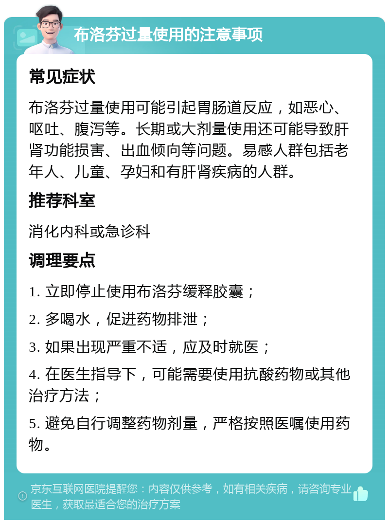 布洛芬过量使用的注意事项 常见症状 布洛芬过量使用可能引起胃肠道反应，如恶心、呕吐、腹泻等。长期或大剂量使用还可能导致肝肾功能损害、出血倾向等问题。易感人群包括老年人、儿童、孕妇和有肝肾疾病的人群。 推荐科室 消化内科或急诊科 调理要点 1. 立即停止使用布洛芬缓释胶囊； 2. 多喝水，促进药物排泄； 3. 如果出现严重不适，应及时就医； 4. 在医生指导下，可能需要使用抗酸药物或其他治疗方法； 5. 避免自行调整药物剂量，严格按照医嘱使用药物。