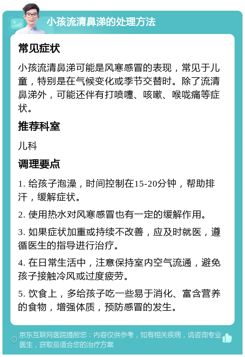 小孩流清鼻涕的处理方法 常见症状 小孩流清鼻涕可能是风寒感冒的表现，常见于儿童，特别是在气候变化或季节交替时。除了流清鼻涕外，可能还伴有打喷嚏、咳嗽、喉咙痛等症状。 推荐科室 儿科 调理要点 1. 给孩子泡澡，时间控制在15-20分钟，帮助排汗，缓解症状。 2. 使用热水对风寒感冒也有一定的缓解作用。 3. 如果症状加重或持续不改善，应及时就医，遵循医生的指导进行治疗。 4. 在日常生活中，注意保持室内空气流通，避免孩子接触冷风或过度疲劳。 5. 饮食上，多给孩子吃一些易于消化、富含营养的食物，增强体质，预防感冒的发生。