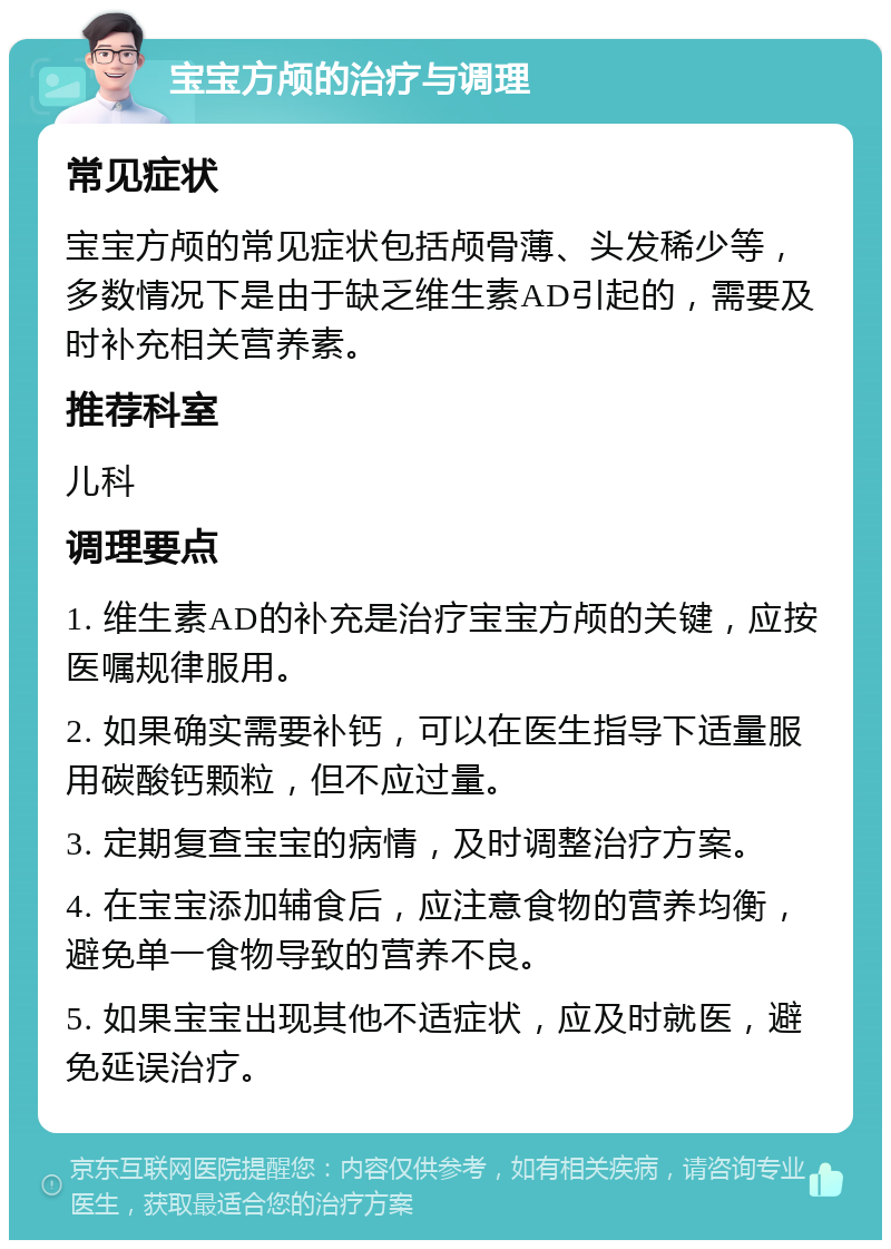 宝宝方颅的治疗与调理 常见症状 宝宝方颅的常见症状包括颅骨薄、头发稀少等，多数情况下是由于缺乏维生素AD引起的，需要及时补充相关营养素。 推荐科室 儿科 调理要点 1. 维生素AD的补充是治疗宝宝方颅的关键，应按医嘱规律服用。 2. 如果确实需要补钙，可以在医生指导下适量服用碳酸钙颗粒，但不应过量。 3. 定期复查宝宝的病情，及时调整治疗方案。 4. 在宝宝添加辅食后，应注意食物的营养均衡，避免单一食物导致的营养不良。 5. 如果宝宝出现其他不适症状，应及时就医，避免延误治疗。