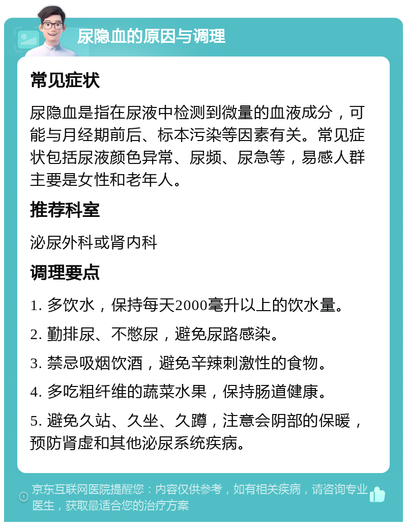 尿隐血的原因与调理 常见症状 尿隐血是指在尿液中检测到微量的血液成分，可能与月经期前后、标本污染等因素有关。常见症状包括尿液颜色异常、尿频、尿急等，易感人群主要是女性和老年人。 推荐科室 泌尿外科或肾内科 调理要点 1. 多饮水，保持每天2000毫升以上的饮水量。 2. 勤排尿、不憋尿，避免尿路感染。 3. 禁忌吸烟饮酒，避免辛辣刺激性的食物。 4. 多吃粗纤维的蔬菜水果，保持肠道健康。 5. 避免久站、久坐、久蹲，注意会阴部的保暖，预防肾虚和其他泌尿系统疾病。