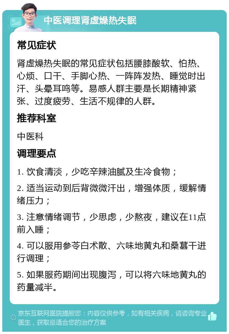 中医调理肾虚燥热失眠 常见症状 肾虚燥热失眠的常见症状包括腰膝酸软、怕热、心烦、口干、手脚心热、一阵阵发热、睡觉时出汗、头晕耳鸣等。易感人群主要是长期精神紧张、过度疲劳、生活不规律的人群。 推荐科室 中医科 调理要点 1. 饮食清淡，少吃辛辣油腻及生冷食物； 2. 适当运动到后背微微汗出，增强体质，缓解情绪压力； 3. 注意情绪调节，少思虑，少熬夜，建议在11点前入睡； 4. 可以服用参苓白术散、六味地黄丸和桑葚干进行调理； 5. 如果服药期间出现腹泻，可以将六味地黄丸的药量减半。