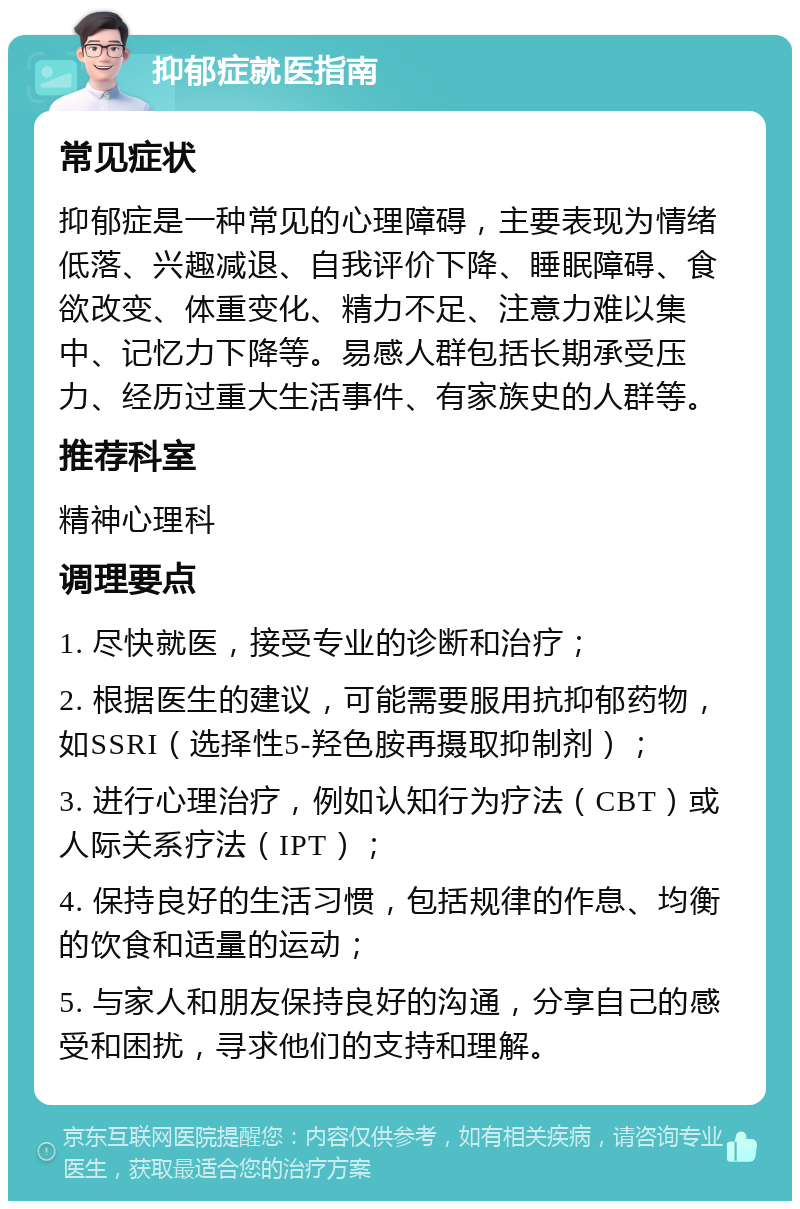 抑郁症就医指南 常见症状 抑郁症是一种常见的心理障碍，主要表现为情绪低落、兴趣减退、自我评价下降、睡眠障碍、食欲改变、体重变化、精力不足、注意力难以集中、记忆力下降等。易感人群包括长期承受压力、经历过重大生活事件、有家族史的人群等。 推荐科室 精神心理科 调理要点 1. 尽快就医，接受专业的诊断和治疗； 2. 根据医生的建议，可能需要服用抗抑郁药物，如SSRI（选择性5-羟色胺再摄取抑制剂）； 3. 进行心理治疗，例如认知行为疗法（CBT）或人际关系疗法（IPT）； 4. 保持良好的生活习惯，包括规律的作息、均衡的饮食和适量的运动； 5. 与家人和朋友保持良好的沟通，分享自己的感受和困扰，寻求他们的支持和理解。