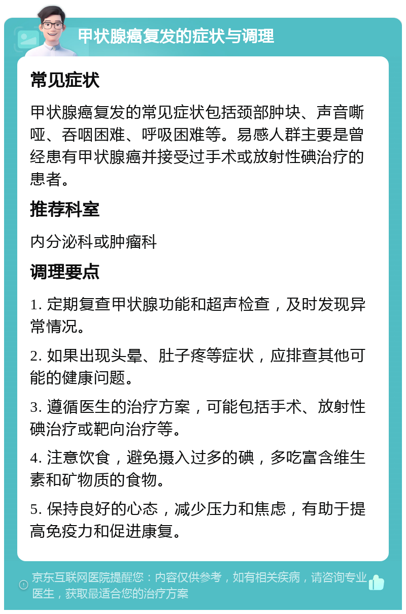 甲状腺癌复发的症状与调理 常见症状 甲状腺癌复发的常见症状包括颈部肿块、声音嘶哑、吞咽困难、呼吸困难等。易感人群主要是曾经患有甲状腺癌并接受过手术或放射性碘治疗的患者。 推荐科室 内分泌科或肿瘤科 调理要点 1. 定期复查甲状腺功能和超声检查，及时发现异常情况。 2. 如果出现头晕、肚子疼等症状，应排查其他可能的健康问题。 3. 遵循医生的治疗方案，可能包括手术、放射性碘治疗或靶向治疗等。 4. 注意饮食，避免摄入过多的碘，多吃富含维生素和矿物质的食物。 5. 保持良好的心态，减少压力和焦虑，有助于提高免疫力和促进康复。