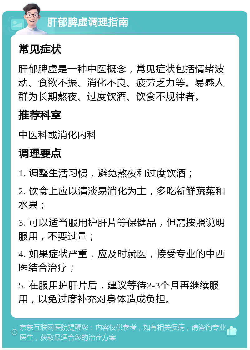 肝郁脾虚调理指南 常见症状 肝郁脾虚是一种中医概念，常见症状包括情绪波动、食欲不振、消化不良、疲劳乏力等。易感人群为长期熬夜、过度饮酒、饮食不规律者。 推荐科室 中医科或消化内科 调理要点 1. 调整生活习惯，避免熬夜和过度饮酒； 2. 饮食上应以清淡易消化为主，多吃新鲜蔬菜和水果； 3. 可以适当服用护肝片等保健品，但需按照说明服用，不要过量； 4. 如果症状严重，应及时就医，接受专业的中西医结合治疗； 5. 在服用护肝片后，建议等待2-3个月再继续服用，以免过度补充对身体造成负担。