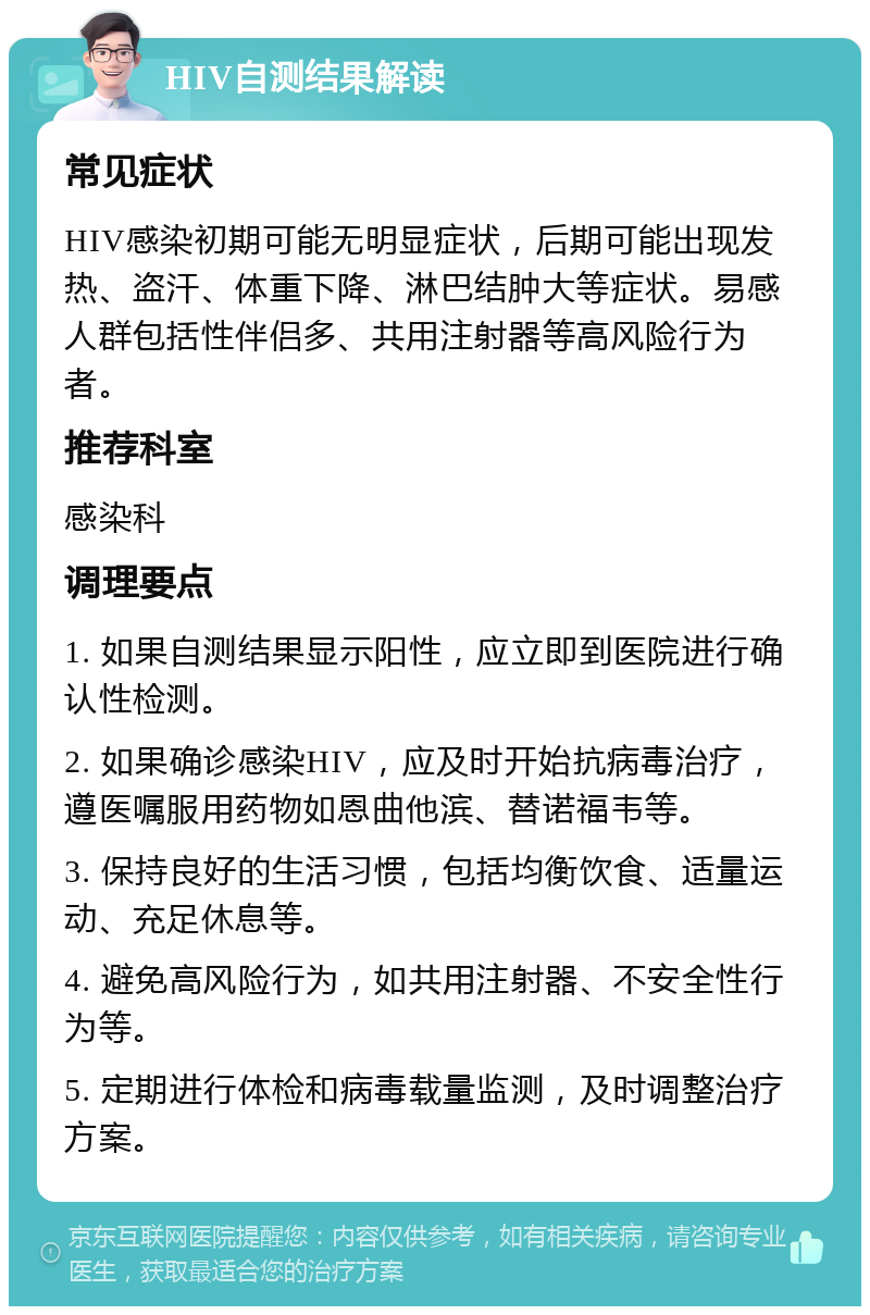 HIV自测结果解读 常见症状 HIV感染初期可能无明显症状，后期可能出现发热、盗汗、体重下降、淋巴结肿大等症状。易感人群包括性伴侣多、共用注射器等高风险行为者。 推荐科室 感染科 调理要点 1. 如果自测结果显示阳性，应立即到医院进行确认性检测。 2. 如果确诊感染HIV，应及时开始抗病毒治疗，遵医嘱服用药物如恩曲他滨、替诺福韦等。 3. 保持良好的生活习惯，包括均衡饮食、适量运动、充足休息等。 4. 避免高风险行为，如共用注射器、不安全性行为等。 5. 定期进行体检和病毒载量监测，及时调整治疗方案。