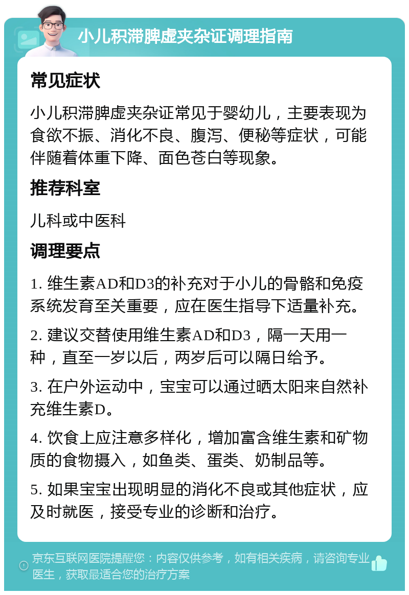 小儿积滞脾虚夹杂证调理指南 常见症状 小儿积滞脾虚夹杂证常见于婴幼儿，主要表现为食欲不振、消化不良、腹泻、便秘等症状，可能伴随着体重下降、面色苍白等现象。 推荐科室 儿科或中医科 调理要点 1. 维生素AD和D3的补充对于小儿的骨骼和免疫系统发育至关重要，应在医生指导下适量补充。 2. 建议交替使用维生素AD和D3，隔一天用一种，直至一岁以后，两岁后可以隔日给予。 3. 在户外运动中，宝宝可以通过晒太阳来自然补充维生素D。 4. 饮食上应注意多样化，增加富含维生素和矿物质的食物摄入，如鱼类、蛋类、奶制品等。 5. 如果宝宝出现明显的消化不良或其他症状，应及时就医，接受专业的诊断和治疗。