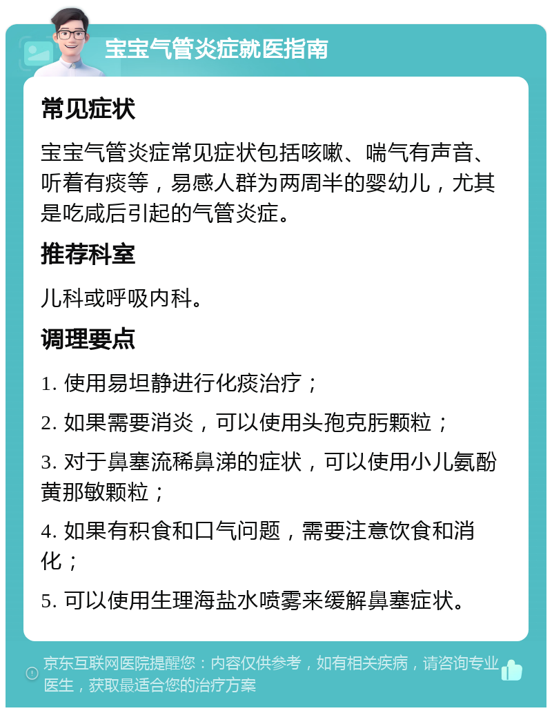 宝宝气管炎症就医指南 常见症状 宝宝气管炎症常见症状包括咳嗽、喘气有声音、听着有痰等，易感人群为两周半的婴幼儿，尤其是吃咸后引起的气管炎症。 推荐科室 儿科或呼吸内科。 调理要点 1. 使用易坦静进行化痰治疗； 2. 如果需要消炎，可以使用头孢克肟颗粒； 3. 对于鼻塞流稀鼻涕的症状，可以使用小儿氨酚黄那敏颗粒； 4. 如果有积食和口气问题，需要注意饮食和消化； 5. 可以使用生理海盐水喷雾来缓解鼻塞症状。