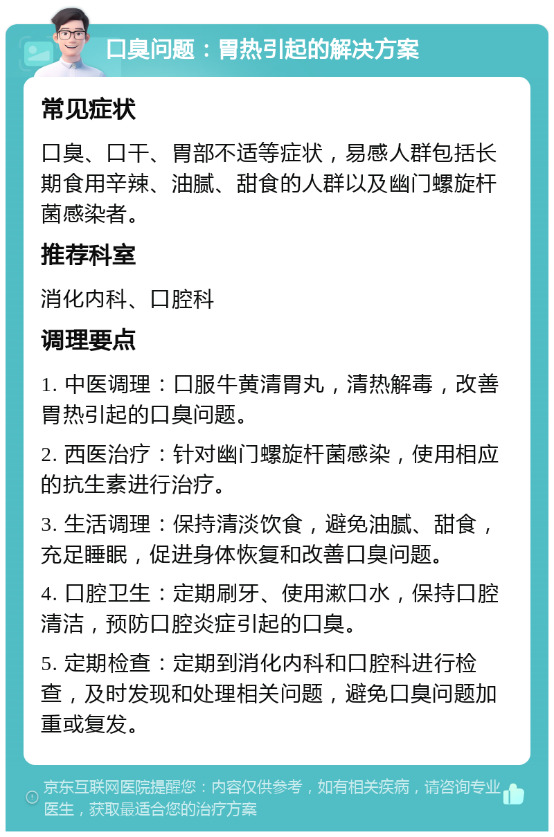 口臭问题：胃热引起的解决方案 常见症状 口臭、口干、胃部不适等症状，易感人群包括长期食用辛辣、油腻、甜食的人群以及幽门螺旋杆菌感染者。 推荐科室 消化内科、口腔科 调理要点 1. 中医调理：口服牛黄清胃丸，清热解毒，改善胃热引起的口臭问题。 2. 西医治疗：针对幽门螺旋杆菌感染，使用相应的抗生素进行治疗。 3. 生活调理：保持清淡饮食，避免油腻、甜食，充足睡眠，促进身体恢复和改善口臭问题。 4. 口腔卫生：定期刷牙、使用漱口水，保持口腔清洁，预防口腔炎症引起的口臭。 5. 定期检查：定期到消化内科和口腔科进行检查，及时发现和处理相关问题，避免口臭问题加重或复发。