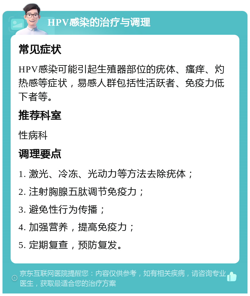 HPV感染的治疗与调理 常见症状 HPV感染可能引起生殖器部位的疣体、瘙痒、灼热感等症状，易感人群包括性活跃者、免疫力低下者等。 推荐科室 性病科 调理要点 1. 激光、冷冻、光动力等方法去除疣体； 2. 注射胸腺五肽调节免疫力； 3. 避免性行为传播； 4. 加强营养，提高免疫力； 5. 定期复查，预防复发。