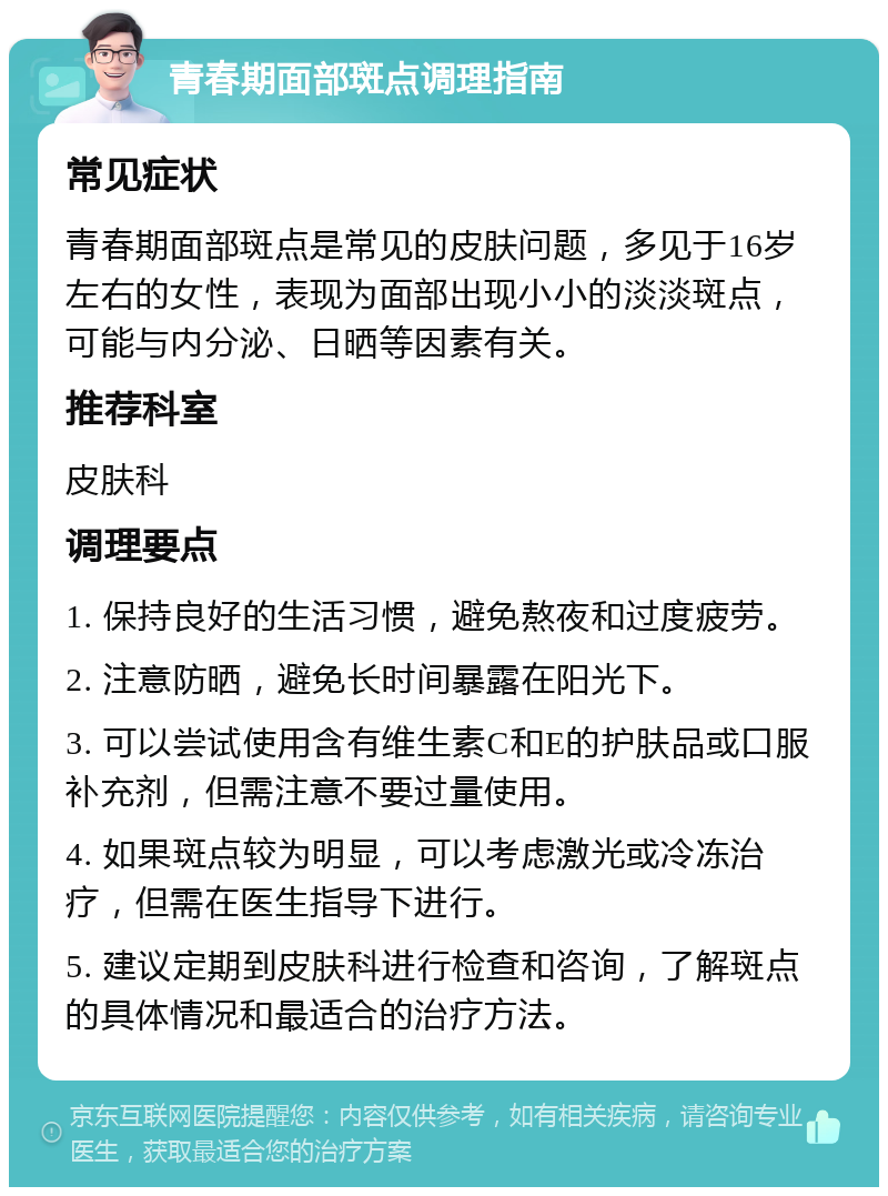 青春期面部斑点调理指南 常见症状 青春期面部斑点是常见的皮肤问题，多见于16岁左右的女性，表现为面部出现小小的淡淡斑点，可能与内分泌、日晒等因素有关。 推荐科室 皮肤科 调理要点 1. 保持良好的生活习惯，避免熬夜和过度疲劳。 2. 注意防晒，避免长时间暴露在阳光下。 3. 可以尝试使用含有维生素C和E的护肤品或口服补充剂，但需注意不要过量使用。 4. 如果斑点较为明显，可以考虑激光或冷冻治疗，但需在医生指导下进行。 5. 建议定期到皮肤科进行检查和咨询，了解斑点的具体情况和最适合的治疗方法。