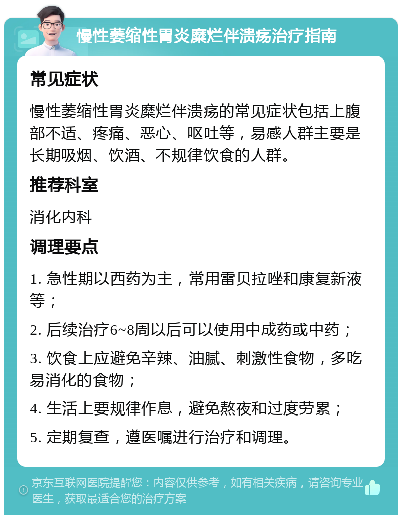 慢性萎缩性胃炎糜烂伴溃疡治疗指南 常见症状 慢性萎缩性胃炎糜烂伴溃疡的常见症状包括上腹部不适、疼痛、恶心、呕吐等，易感人群主要是长期吸烟、饮酒、不规律饮食的人群。 推荐科室 消化内科 调理要点 1. 急性期以西药为主，常用雷贝拉唑和康复新液等； 2. 后续治疗6~8周以后可以使用中成药或中药； 3. 饮食上应避免辛辣、油腻、刺激性食物，多吃易消化的食物； 4. 生活上要规律作息，避免熬夜和过度劳累； 5. 定期复查，遵医嘱进行治疗和调理。