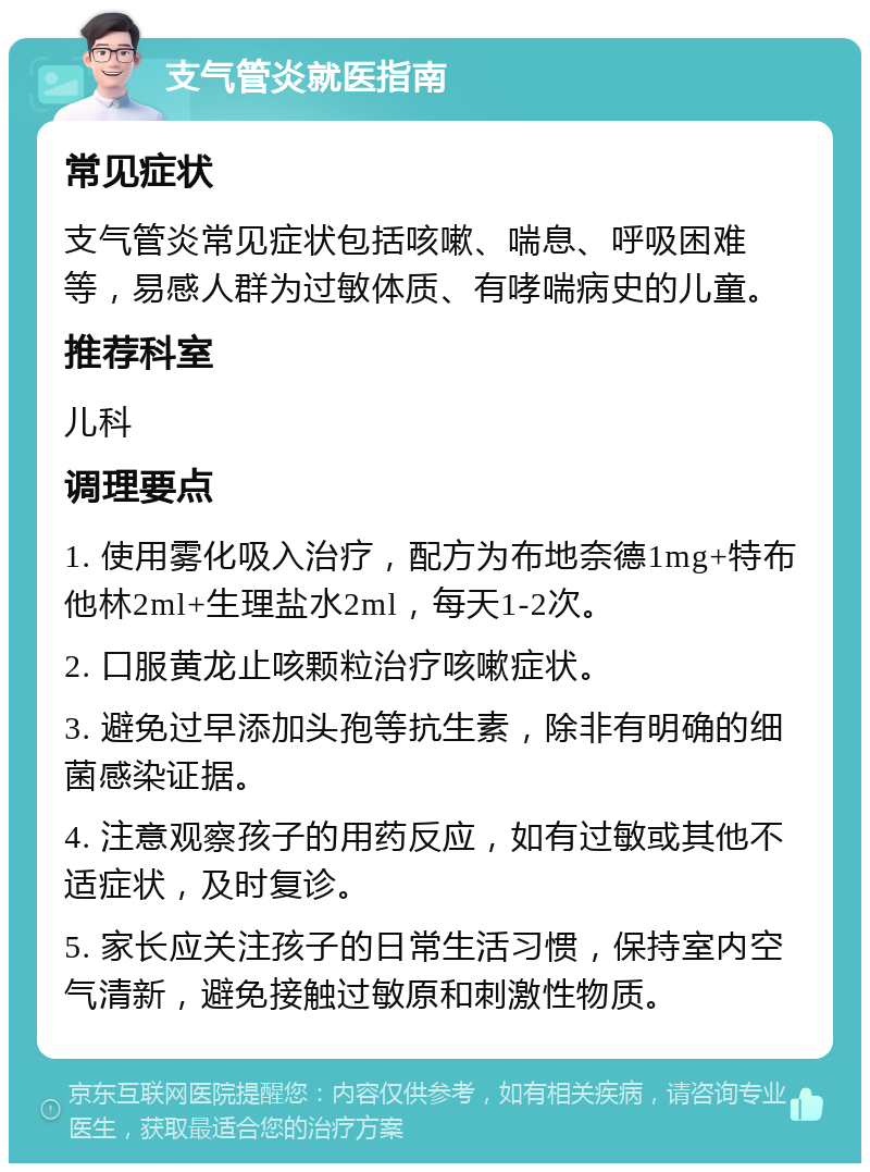 支气管炎就医指南 常见症状 支气管炎常见症状包括咳嗽、喘息、呼吸困难等，易感人群为过敏体质、有哮喘病史的儿童。 推荐科室 儿科 调理要点 1. 使用雾化吸入治疗，配方为布地奈德1mg+特布他林2ml+生理盐水2ml，每天1-2次。 2. 口服黄龙止咳颗粒治疗咳嗽症状。 3. 避免过早添加头孢等抗生素，除非有明确的细菌感染证据。 4. 注意观察孩子的用药反应，如有过敏或其他不适症状，及时复诊。 5. 家长应关注孩子的日常生活习惯，保持室内空气清新，避免接触过敏原和刺激性物质。