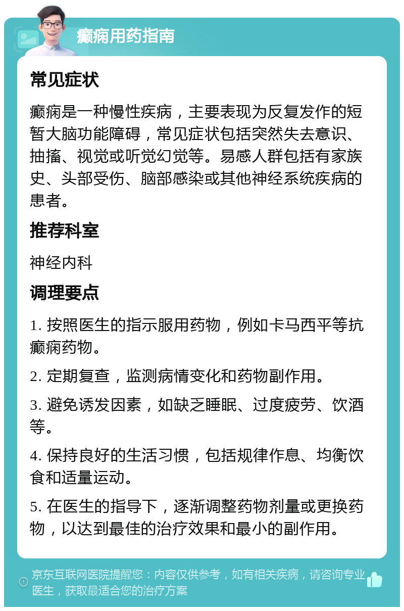 癫痫用药指南 常见症状 癫痫是一种慢性疾病，主要表现为反复发作的短暂大脑功能障碍，常见症状包括突然失去意识、抽搐、视觉或听觉幻觉等。易感人群包括有家族史、头部受伤、脑部感染或其他神经系统疾病的患者。 推荐科室 神经内科 调理要点 1. 按照医生的指示服用药物，例如卡马西平等抗癫痫药物。 2. 定期复查，监测病情变化和药物副作用。 3. 避免诱发因素，如缺乏睡眠、过度疲劳、饮酒等。 4. 保持良好的生活习惯，包括规律作息、均衡饮食和适量运动。 5. 在医生的指导下，逐渐调整药物剂量或更换药物，以达到最佳的治疗效果和最小的副作用。