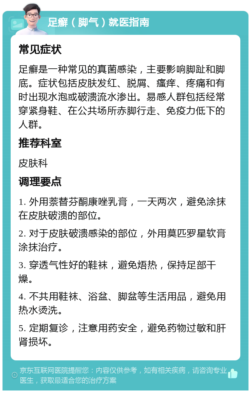 足癣（脚气）就医指南 常见症状 足癣是一种常见的真菌感染，主要影响脚趾和脚底。症状包括皮肤发红、脱屑、瘙痒、疼痛和有时出现水泡或破溃流水渗出。易感人群包括经常穿紧身鞋、在公共场所赤脚行走、免疫力低下的人群。 推荐科室 皮肤科 调理要点 1. 外用萘替芬酮康唑乳膏，一天两次，避免涂抹在皮肤破溃的部位。 2. 对于皮肤破溃感染的部位，外用莫匹罗星软膏涂抹治疗。 3. 穿透气性好的鞋袜，避免焐热，保持足部干燥。 4. 不共用鞋袜、浴盆、脚盆等生活用品，避免用热水烫洗。 5. 定期复诊，注意用药安全，避免药物过敏和肝肾损坏。