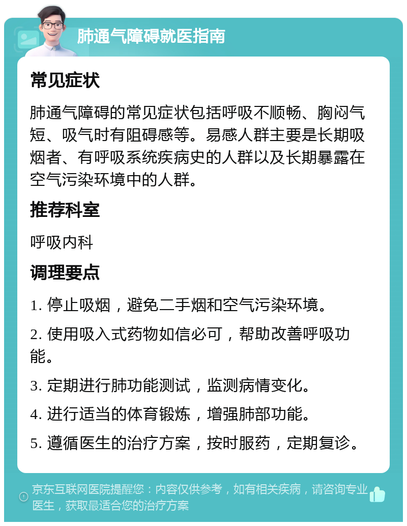 肺通气障碍就医指南 常见症状 肺通气障碍的常见症状包括呼吸不顺畅、胸闷气短、吸气时有阻碍感等。易感人群主要是长期吸烟者、有呼吸系统疾病史的人群以及长期暴露在空气污染环境中的人群。 推荐科室 呼吸内科 调理要点 1. 停止吸烟，避免二手烟和空气污染环境。 2. 使用吸入式药物如信必可，帮助改善呼吸功能。 3. 定期进行肺功能测试，监测病情变化。 4. 进行适当的体育锻炼，增强肺部功能。 5. 遵循医生的治疗方案，按时服药，定期复诊。