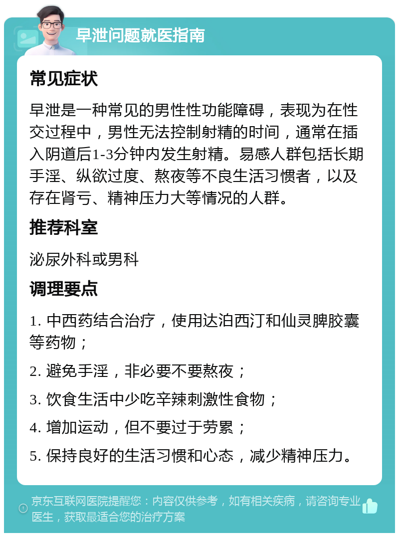 早泄问题就医指南 常见症状 早泄是一种常见的男性性功能障碍，表现为在性交过程中，男性无法控制射精的时间，通常在插入阴道后1-3分钟内发生射精。易感人群包括长期手淫、纵欲过度、熬夜等不良生活习惯者，以及存在肾亏、精神压力大等情况的人群。 推荐科室 泌尿外科或男科 调理要点 1. 中西药结合治疗，使用达泊西汀和仙灵脾胶囊等药物； 2. 避免手淫，非必要不要熬夜； 3. 饮食生活中少吃辛辣刺激性食物； 4. 增加运动，但不要过于劳累； 5. 保持良好的生活习惯和心态，减少精神压力。