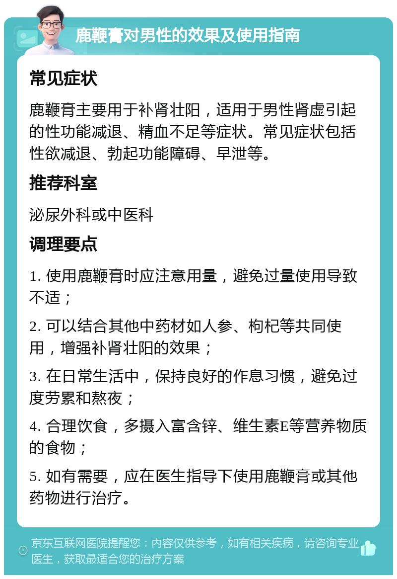 鹿鞭膏对男性的效果及使用指南 常见症状 鹿鞭膏主要用于补肾壮阳，适用于男性肾虚引起的性功能减退、精血不足等症状。常见症状包括性欲减退、勃起功能障碍、早泄等。 推荐科室 泌尿外科或中医科 调理要点 1. 使用鹿鞭膏时应注意用量，避免过量使用导致不适； 2. 可以结合其他中药材如人参、枸杞等共同使用，增强补肾壮阳的效果； 3. 在日常生活中，保持良好的作息习惯，避免过度劳累和熬夜； 4. 合理饮食，多摄入富含锌、维生素E等营养物质的食物； 5. 如有需要，应在医生指导下使用鹿鞭膏或其他药物进行治疗。