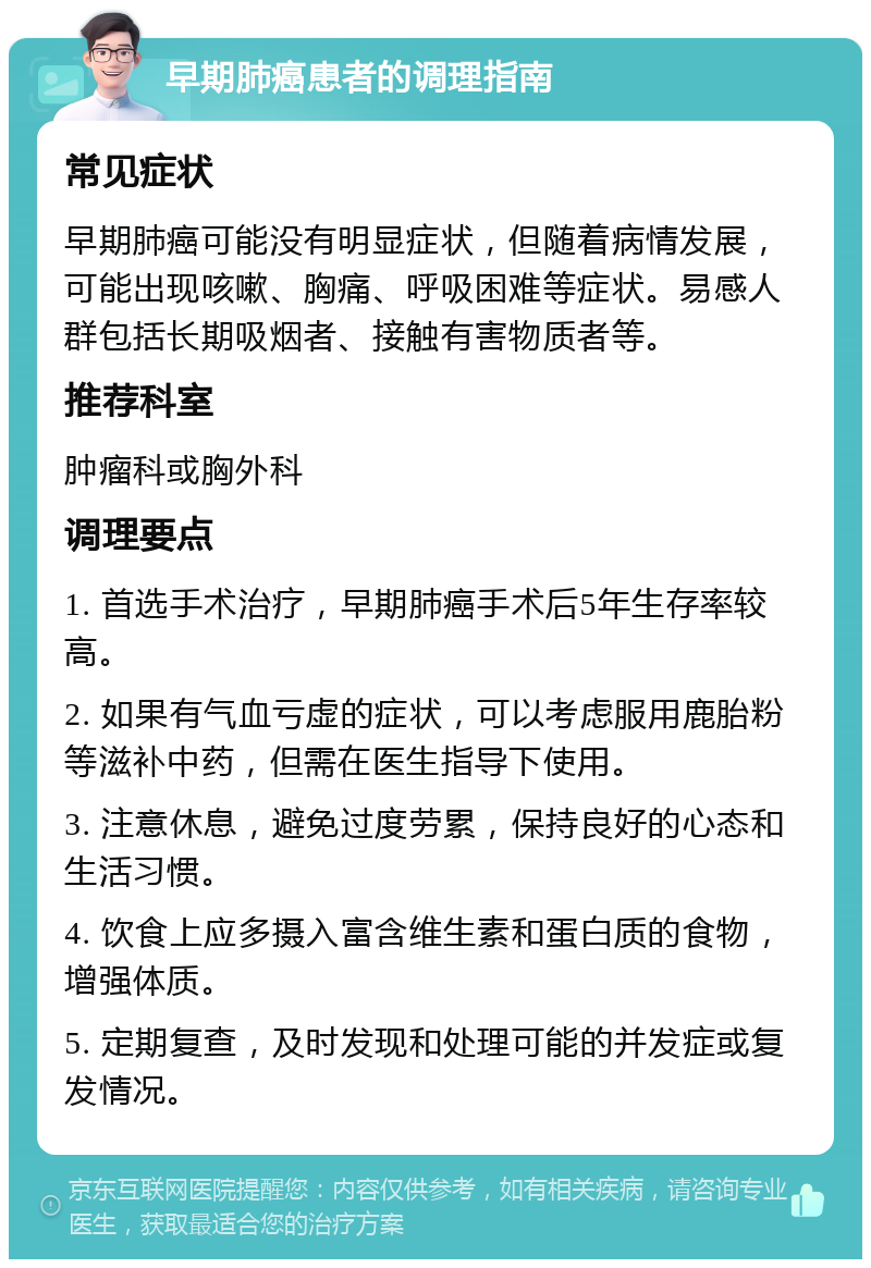 早期肺癌患者的调理指南 常见症状 早期肺癌可能没有明显症状，但随着病情发展，可能出现咳嗽、胸痛、呼吸困难等症状。易感人群包括长期吸烟者、接触有害物质者等。 推荐科室 肿瘤科或胸外科 调理要点 1. 首选手术治疗，早期肺癌手术后5年生存率较高。 2. 如果有气血亏虚的症状，可以考虑服用鹿胎粉等滋补中药，但需在医生指导下使用。 3. 注意休息，避免过度劳累，保持良好的心态和生活习惯。 4. 饮食上应多摄入富含维生素和蛋白质的食物，增强体质。 5. 定期复查，及时发现和处理可能的并发症或复发情况。