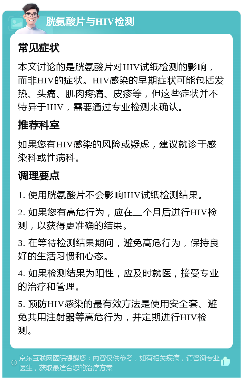 胱氨酸片与HIV检测 常见症状 本文讨论的是胱氨酸片对HIV试纸检测的影响，而非HIV的症状。HIV感染的早期症状可能包括发热、头痛、肌肉疼痛、皮疹等，但这些症状并不特异于HIV，需要通过专业检测来确认。 推荐科室 如果您有HIV感染的风险或疑虑，建议就诊于感染科或性病科。 调理要点 1. 使用胱氨酸片不会影响HIV试纸检测结果。 2. 如果您有高危行为，应在三个月后进行HIV检测，以获得更准确的结果。 3. 在等待检测结果期间，避免高危行为，保持良好的生活习惯和心态。 4. 如果检测结果为阳性，应及时就医，接受专业的治疗和管理。 5. 预防HIV感染的最有效方法是使用安全套、避免共用注射器等高危行为，并定期进行HIV检测。