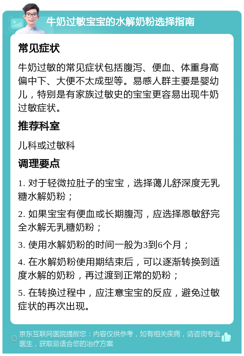 牛奶过敏宝宝的水解奶粉选择指南 常见症状 牛奶过敏的常见症状包括腹泻、便血、体重身高偏中下、大便不太成型等。易感人群主要是婴幼儿，特别是有家族过敏史的宝宝更容易出现牛奶过敏症状。 推荐科室 儿科或过敏科 调理要点 1. 对于轻微拉肚子的宝宝，选择蔼儿舒深度无乳糖水解奶粉； 2. 如果宝宝有便血或长期腹泻，应选择恩敏舒完全水解无乳糖奶粉； 3. 使用水解奶粉的时间一般为3到6个月； 4. 在水解奶粉使用期结束后，可以逐渐转换到适度水解的奶粉，再过渡到正常的奶粉； 5. 在转换过程中，应注意宝宝的反应，避免过敏症状的再次出现。