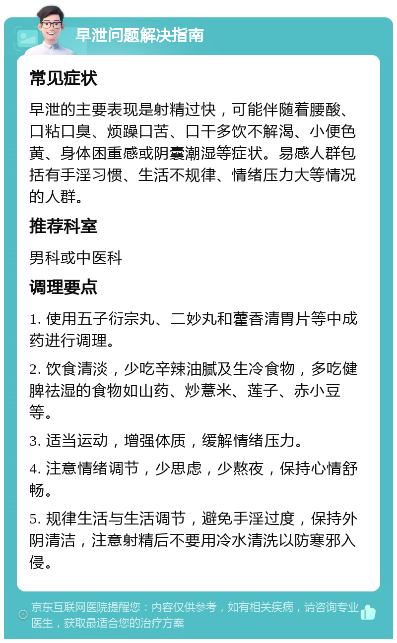 早泄问题解决指南 常见症状 早泄的主要表现是射精过快，可能伴随着腰酸、口粘口臭、烦躁口苦、口干多饮不解渴、小便色黄、身体困重感或阴囊潮湿等症状。易感人群包括有手淫习惯、生活不规律、情绪压力大等情况的人群。 推荐科室 男科或中医科 调理要点 1. 使用五子衍宗丸、二妙丸和藿香清胃片等中成药进行调理。 2. 饮食清淡，少吃辛辣油腻及生冷食物，多吃健脾祛湿的食物如山药、炒薏米、莲子、赤小豆等。 3. 适当运动，增强体质，缓解情绪压力。 4. 注意情绪调节，少思虑，少熬夜，保持心情舒畅。 5. 规律生活与生活调节，避免手淫过度，保持外阴清洁，注意射精后不要用冷水清洗以防寒邪入侵。