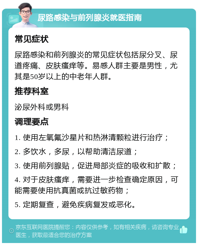 尿路感染与前列腺炎就医指南 常见症状 尿路感染和前列腺炎的常见症状包括尿分叉、尿道疼痛、皮肤瘙痒等。易感人群主要是男性，尤其是50岁以上的中老年人群。 推荐科室 泌尿外科或男科 调理要点 1. 使用左氧氟沙星片和热淋清颗粒进行治疗； 2. 多饮水，多尿，以帮助清洁尿道； 3. 使用前列腺贴，促进局部炎症的吸收和扩散； 4. 对于皮肤瘙痒，需要进一步检查确定原因，可能需要使用抗真菌或抗过敏药物； 5. 定期复查，避免疾病复发或恶化。