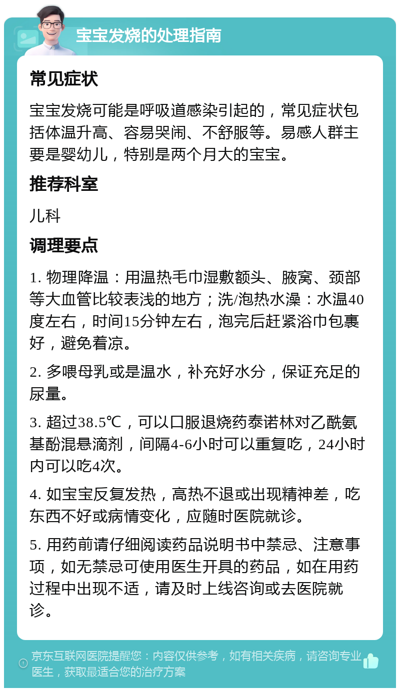 宝宝发烧的处理指南 常见症状 宝宝发烧可能是呼吸道感染引起的，常见症状包括体温升高、容易哭闹、不舒服等。易感人群主要是婴幼儿，特别是两个月大的宝宝。 推荐科室 儿科 调理要点 1. 物理降温：用温热毛巾湿敷额头、腋窝、颈部等大血管比较表浅的地方；洗/泡热水澡：水温40度左右，时间15分钟左右，泡完后赶紧浴巾包裹好，避免着凉。 2. 多喂母乳或是温水，补充好水分，保证充足的尿量。 3. 超过38.5℃，可以口服退烧药泰诺林对乙酰氨基酚混悬滴剂，间隔4-6小时可以重复吃，24小时内可以吃4次。 4. 如宝宝反复发热，高热不退或出现精神差，吃东西不好或病情变化，应随时医院就诊。 5. 用药前请仔细阅读药品说明书中禁忌、注意事项，如无禁忌可使用医生开具的药品，如在用药过程中出现不适，请及时上线咨询或去医院就诊。