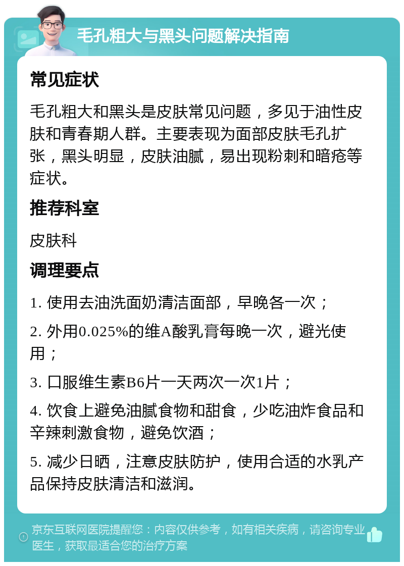 毛孔粗大与黑头问题解决指南 常见症状 毛孔粗大和黑头是皮肤常见问题，多见于油性皮肤和青春期人群。主要表现为面部皮肤毛孔扩张，黑头明显，皮肤油腻，易出现粉刺和暗疮等症状。 推荐科室 皮肤科 调理要点 1. 使用去油洗面奶清洁面部，早晚各一次； 2. 外用0.025%的维A酸乳膏每晚一次，避光使用； 3. 口服维生素B6片一天两次一次1片； 4. 饮食上避免油腻食物和甜食，少吃油炸食品和辛辣刺激食物，避免饮酒； 5. 减少日晒，注意皮肤防护，使用合适的水乳产品保持皮肤清洁和滋润。