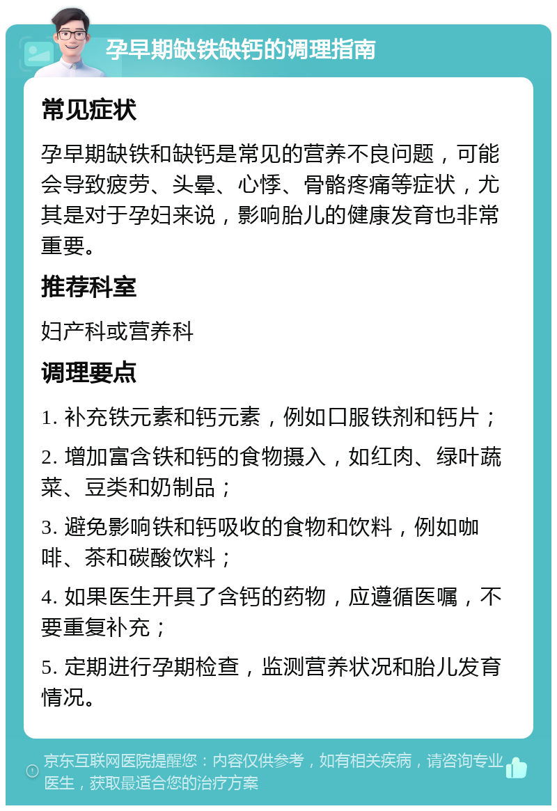 孕早期缺铁缺钙的调理指南 常见症状 孕早期缺铁和缺钙是常见的营养不良问题，可能会导致疲劳、头晕、心悸、骨骼疼痛等症状，尤其是对于孕妇来说，影响胎儿的健康发育也非常重要。 推荐科室 妇产科或营养科 调理要点 1. 补充铁元素和钙元素，例如口服铁剂和钙片； 2. 增加富含铁和钙的食物摄入，如红肉、绿叶蔬菜、豆类和奶制品； 3. 避免影响铁和钙吸收的食物和饮料，例如咖啡、茶和碳酸饮料； 4. 如果医生开具了含钙的药物，应遵循医嘱，不要重复补充； 5. 定期进行孕期检查，监测营养状况和胎儿发育情况。