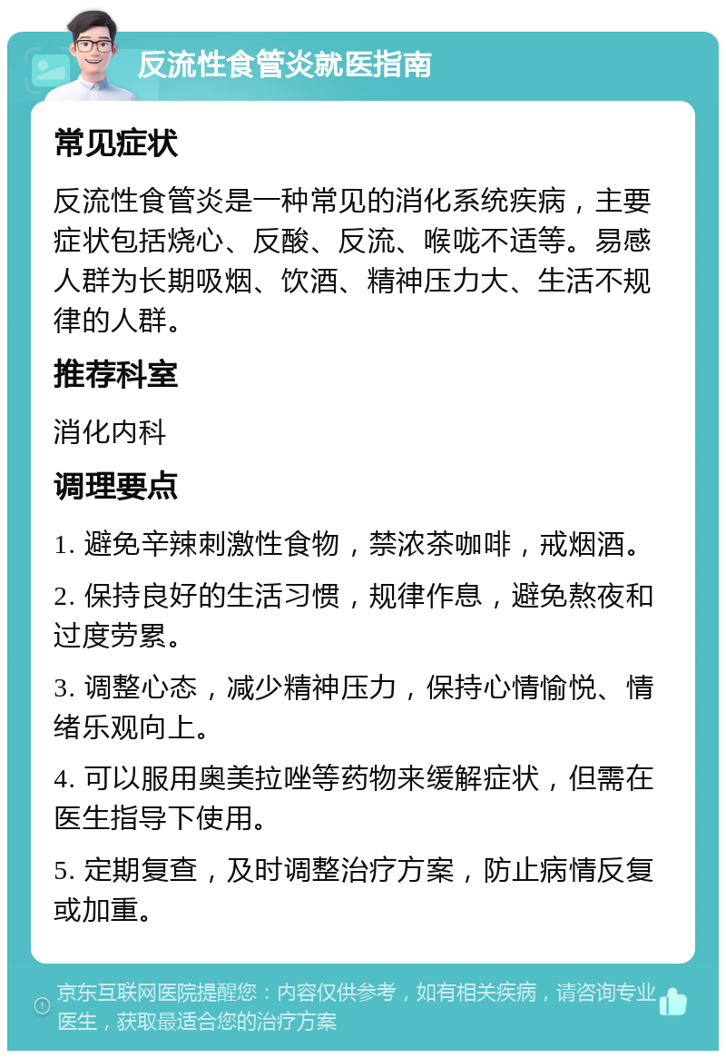 反流性食管炎就医指南 常见症状 反流性食管炎是一种常见的消化系统疾病，主要症状包括烧心、反酸、反流、喉咙不适等。易感人群为长期吸烟、饮酒、精神压力大、生活不规律的人群。 推荐科室 消化内科 调理要点 1. 避免辛辣刺激性食物，禁浓茶咖啡，戒烟酒。 2. 保持良好的生活习惯，规律作息，避免熬夜和过度劳累。 3. 调整心态，减少精神压力，保持心情愉悦、情绪乐观向上。 4. 可以服用奥美拉唑等药物来缓解症状，但需在医生指导下使用。 5. 定期复查，及时调整治疗方案，防止病情反复或加重。