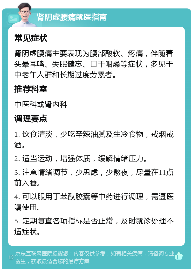 肾阴虚腰痛就医指南 常见症状 肾阴虚腰痛主要表现为腰部酸软、疼痛，伴随着头晕耳鸣、失眠健忘、口干咽燥等症状，多见于中老年人群和长期过度劳累者。 推荐科室 中医科或肾内科 调理要点 1. 饮食清淡，少吃辛辣油腻及生冷食物，戒烟戒酒。 2. 适当运动，增强体质，缓解情绪压力。 3. 注意情绪调节，少思虑，少熬夜，尽量在11点前入睡。 4. 可以服用丁苯酞胶囊等中药进行调理，需遵医嘱使用。 5. 定期复查各项指标是否正常，及时就诊处理不适症状。