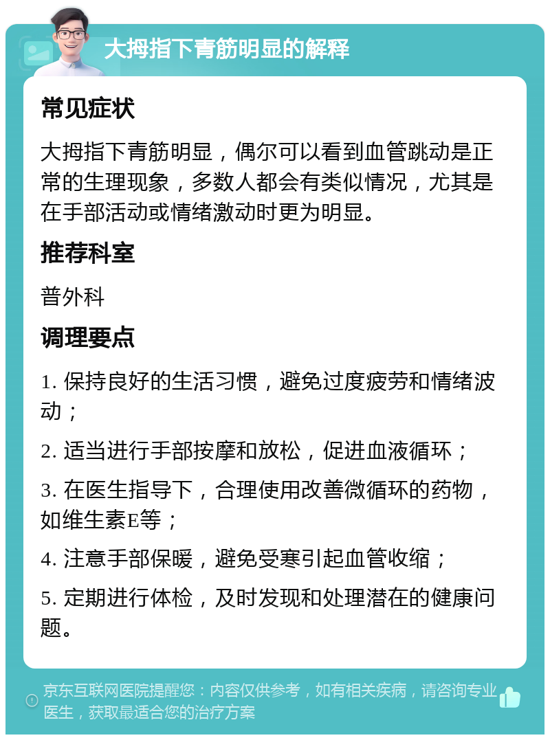 大拇指下青筋明显的解释 常见症状 大拇指下青筋明显，偶尔可以看到血管跳动是正常的生理现象，多数人都会有类似情况，尤其是在手部活动或情绪激动时更为明显。 推荐科室 普外科 调理要点 1. 保持良好的生活习惯，避免过度疲劳和情绪波动； 2. 适当进行手部按摩和放松，促进血液循环； 3. 在医生指导下，合理使用改善微循环的药物，如维生素E等； 4. 注意手部保暖，避免受寒引起血管收缩； 5. 定期进行体检，及时发现和处理潜在的健康问题。