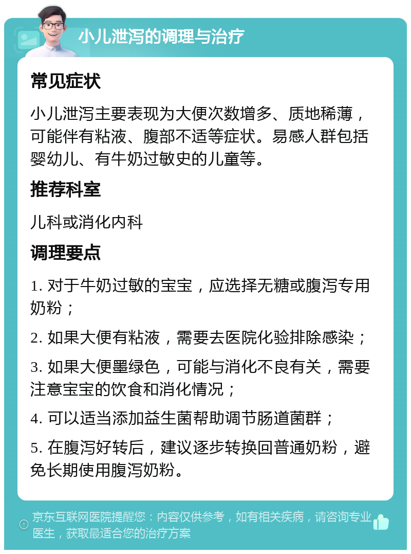 小儿泄泻的调理与治疗 常见症状 小儿泄泻主要表现为大便次数增多、质地稀薄，可能伴有粘液、腹部不适等症状。易感人群包括婴幼儿、有牛奶过敏史的儿童等。 推荐科室 儿科或消化内科 调理要点 1. 对于牛奶过敏的宝宝，应选择无糖或腹泻专用奶粉； 2. 如果大便有粘液，需要去医院化验排除感染； 3. 如果大便墨绿色，可能与消化不良有关，需要注意宝宝的饮食和消化情况； 4. 可以适当添加益生菌帮助调节肠道菌群； 5. 在腹泻好转后，建议逐步转换回普通奶粉，避免长期使用腹泻奶粉。