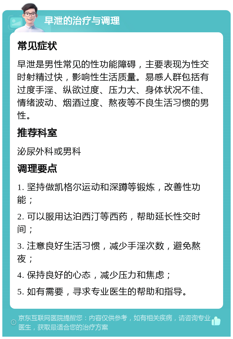 早泄的治疗与调理 常见症状 早泄是男性常见的性功能障碍，主要表现为性交时射精过快，影响性生活质量。易感人群包括有过度手淫、纵欲过度、压力大、身体状况不佳、情绪波动、烟酒过度、熬夜等不良生活习惯的男性。 推荐科室 泌尿外科或男科 调理要点 1. 坚持做凯格尔运动和深蹲等锻炼，改善性功能； 2. 可以服用达泊西汀等西药，帮助延长性交时间； 3. 注意良好生活习惯，减少手淫次数，避免熬夜； 4. 保持良好的心态，减少压力和焦虑； 5. 如有需要，寻求专业医生的帮助和指导。